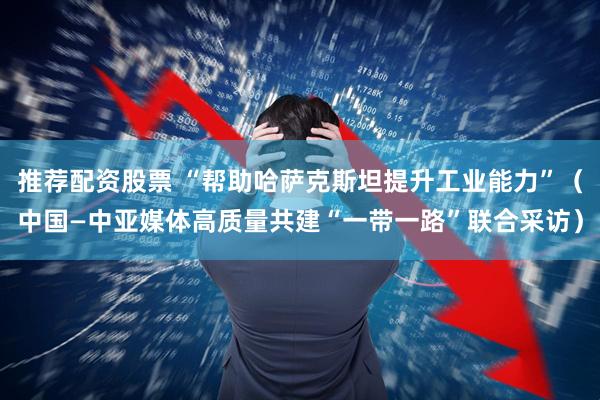 推荐配资股票 “帮助哈萨克斯坦提升工业能力”（中国—中亚媒体高质量共建“一带一路”联合采访）