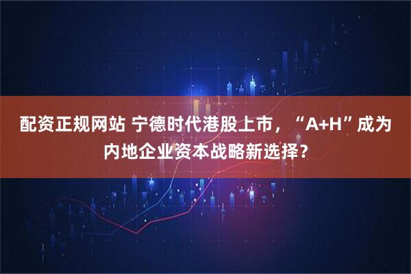 配资正规网站 宁德时代港股上市，“A+H”成为内地企业资本战略新选择？