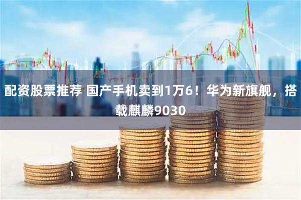 配资股票推荐 国产手机卖到1万6！华为新旗舰，搭载麒麟9030