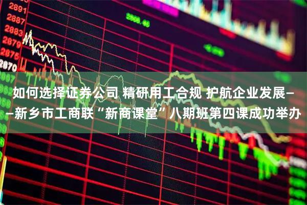 如何选择证券公司 精研用工合规 护航企业发展——新乡市工商联“新商课堂”八期班第四课成功举办
