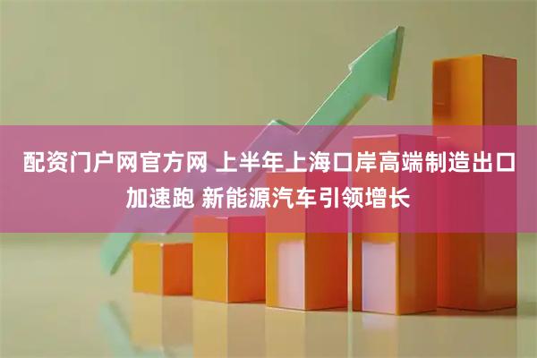 配资门户网官方网 上半年上海口岸高端制造出口加速跑 新能源汽车引领增长